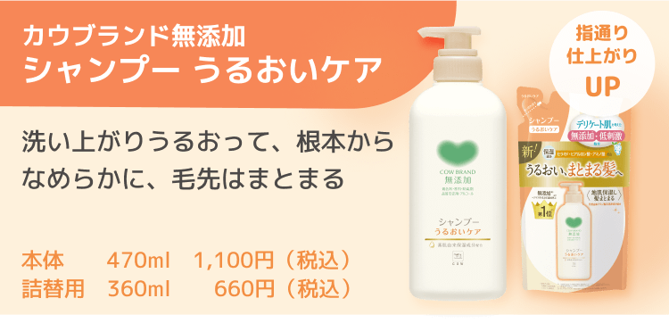 カウブランド無添加シャンプー うるおいケア 洗い上がりうるおって、根本からなめらかに、毛先はまとまる 本体 470ml 1,100円（税込） 詰替用 360ml 660円（税込）